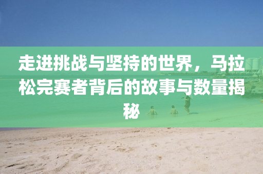 走进挑战与坚持的世界，马拉松完赛者背后的故事与数量揭秘