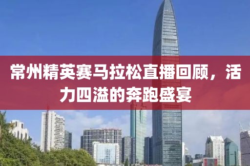 常州精英赛马拉松直播回顾，活力四溢的奔跑盛宴