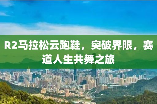 R2马拉松云跑鞋，突破界限，赛道人生共舞之旅