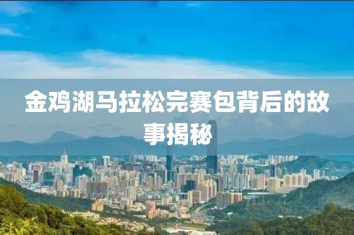 金鸡湖马拉松完赛包背后的故事揭秘