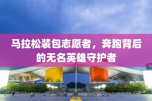 马拉松装包志愿者，奔跑背后的无名英雄守护者