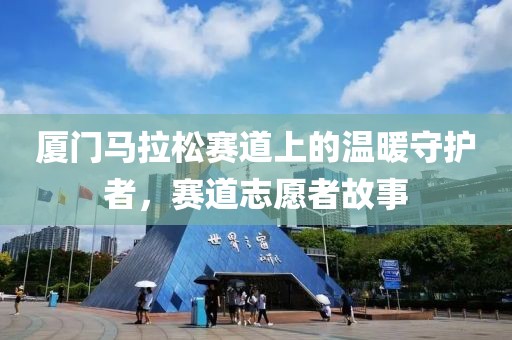 厦门马拉松赛道上的温暖守护者，赛道志愿者故事