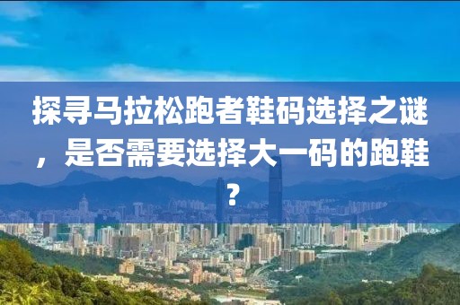 探寻马拉松跑者鞋码选择之谜，是否需要选择大一码的跑鞋？