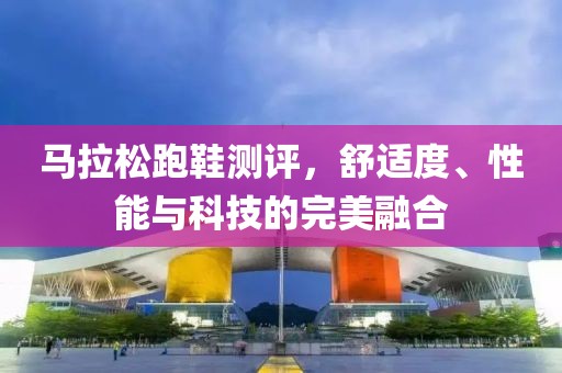 马拉松跑鞋测评，舒适度、性能与科技的完美融合