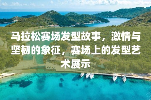 马拉松赛场发型故事，激情与坚韧的象征，赛场上的发型艺术展示