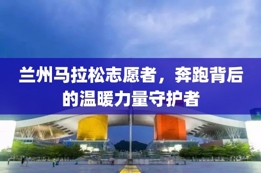 兰州马拉松志愿者，奔跑背后的温暖力量守护者