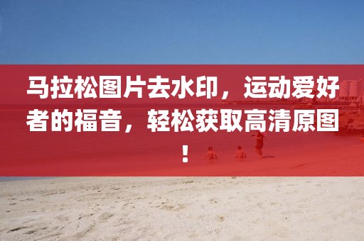马拉松图片去水印，运动爱好者的福音，轻松获取高清原图！