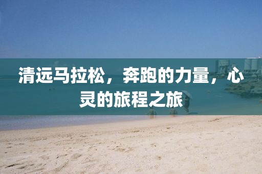 清远马拉松，奔跑的力量，心灵的旅程之旅