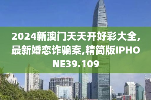 2024新澳门天天开好彩大全,最新婚恋诈骗案,精简版IPHONE39.109