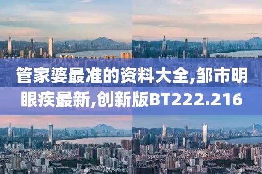 管家婆最准的资料大全,邹市明眼疾最新,创新版BT222.216
