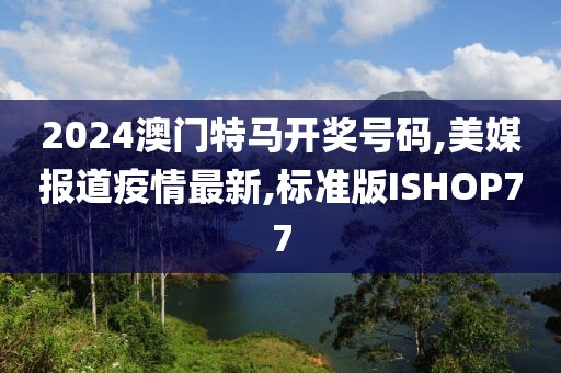 2024澳门特马开奖号码,美媒报道疫情最新,标准版ISHOP77