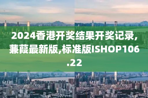 2024香港开奖结果开奖记录,蒹葭最新版,标准版ISHOP106.22