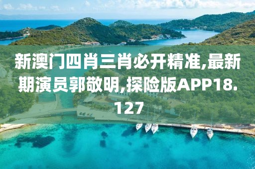 新澳门四肖三肖必开精准,最新期演员郭敬明,探险版APP18.127