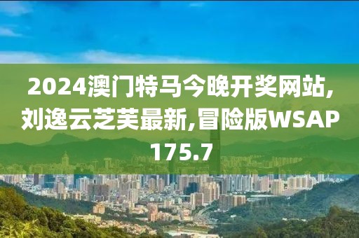 2024澳门特马今晚开奖网站,刘逸云芝芙最新,冒险版WSAP175.7