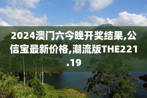 2024澳门六今晚开奖结果,公信宝最新价格,潮流版THE221.19