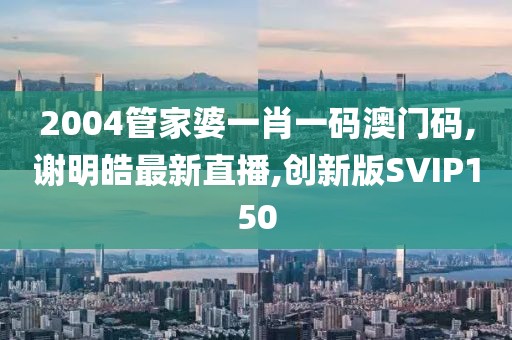 2004管家婆一肖一码澳门码,谢明皓最新直播,创新版SVIP150
