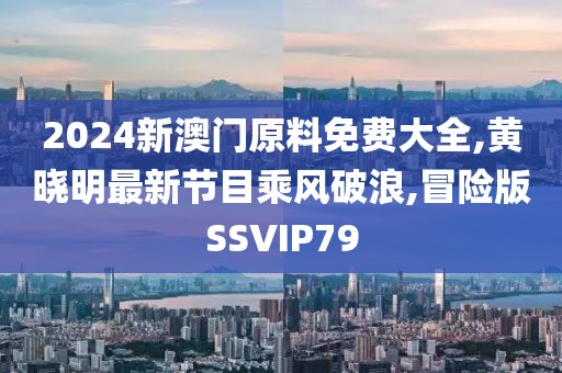 2024新澳门原料免费大全,黄晓明最新节目乘风破浪,冒险版SSVIP79
