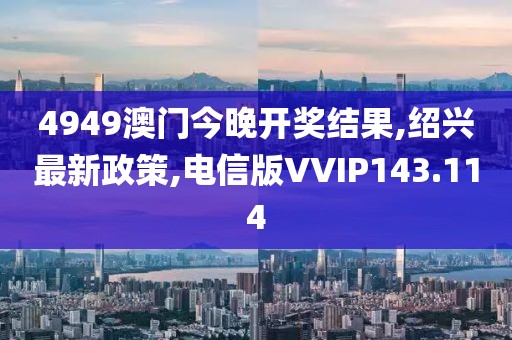 4949澳门今晚开奖结果,绍兴最新政策,电信版VVIP143.114