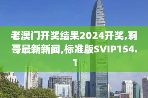老澳门开奖结果2024开奖,莉哥最新新闻,标准版SVIP154.1