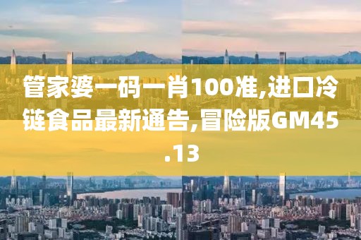 管家婆一码一肖100准,进口冷链食品最新通告,冒险版GM45.13