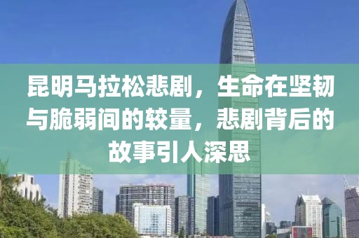 昆明马拉松悲剧，生命在坚韧与脆弱间的较量，悲剧背后的故事引人深思
