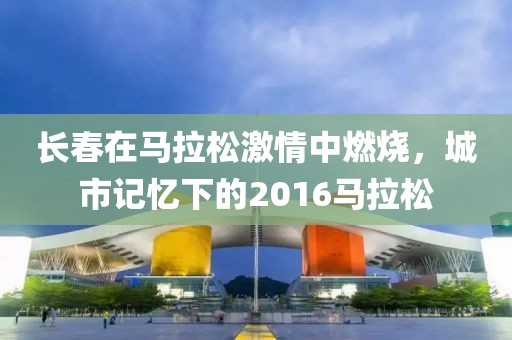 长春在马拉松激情中燃烧，城市记忆下的2016马拉松