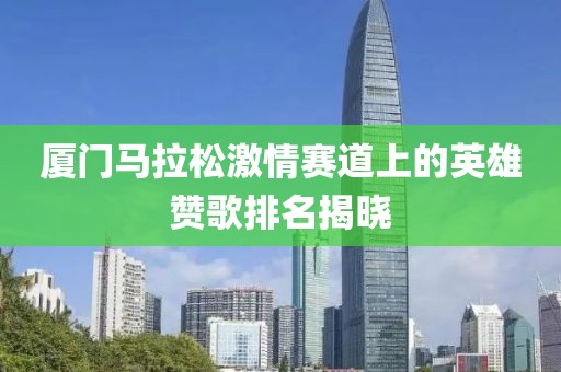 厦门马拉松激情赛道上的英雄赞歌排名揭晓