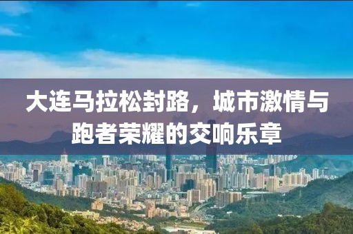 大连马拉松封路，城市激情与跑者荣耀的交响乐章