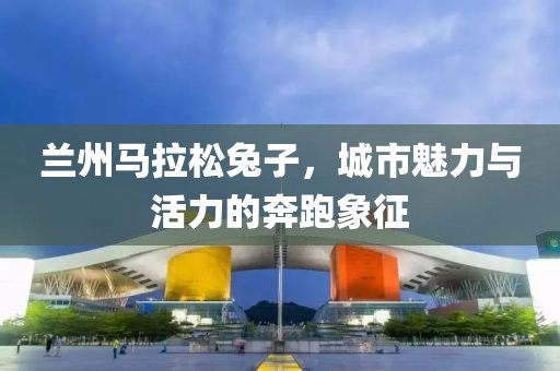 兰州马拉松兔子，城市魅力与活力的奔跑象征