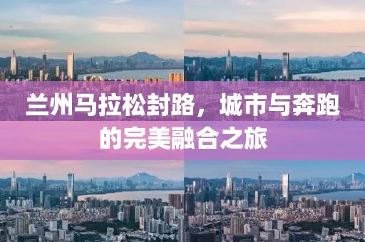 兰州马拉松封路，城市与奔跑的完美融合之旅