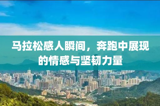 马拉松感人瞬间，奔跑中展现的情感与坚韧力量