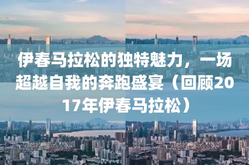 伊春马拉松的独特魅力，一场超越自我的奔跑盛宴（回顾2017年伊春马拉松）