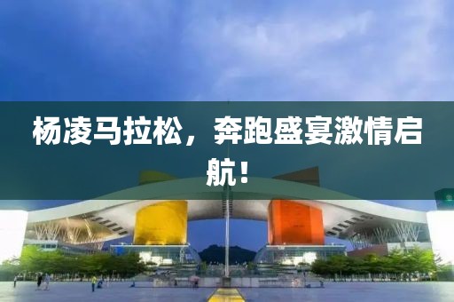 杨凌马拉松，奔跑盛宴激情启航！