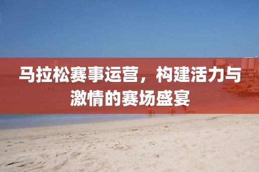 马拉松赛事运营，构建活力与激情的赛场盛宴