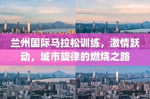 兰州国际马拉松训练，激情跃动，城市旋律的燃烧之路