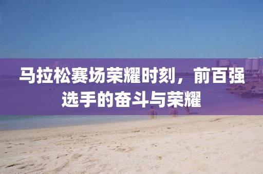 马拉松赛场荣耀时刻，前百强选手的奋斗与荣耀