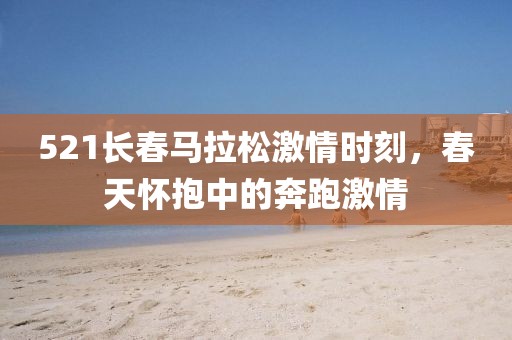 521长春马拉松激情时刻，春天怀抱中的奔跑激情