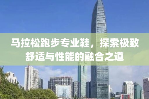 马拉松跑步专业鞋，探索极致舒适与性能的融合之道