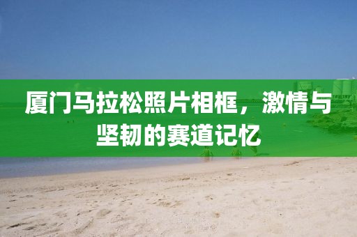 厦门马拉松照片相框，激情与坚韧的赛道记忆