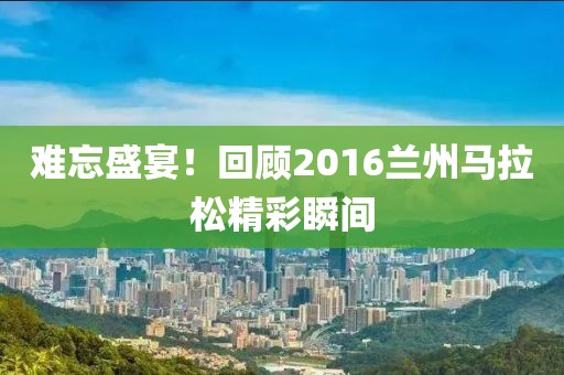 难忘盛宴！回顾2016兰州马拉松精彩瞬间