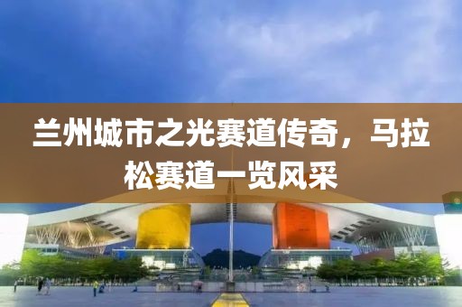 兰州城市之光赛道传奇，马拉松赛道一览风采