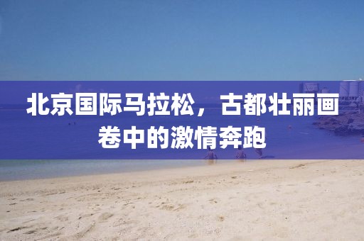 北京国际马拉松，古都壮丽画卷中的激情奔跑