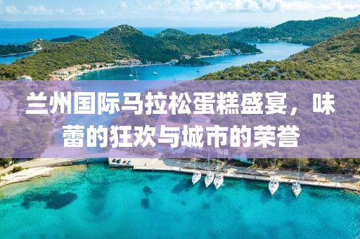 兰州国际马拉松蛋糕盛宴，味蕾的狂欢与城市的荣誉