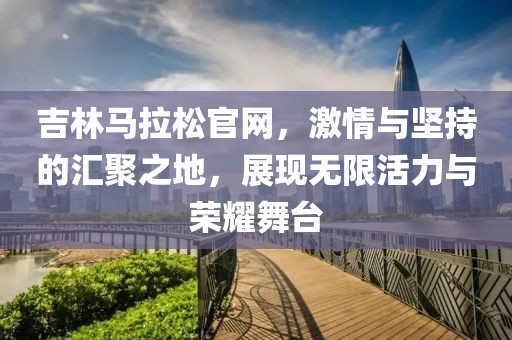 吉林马拉松官网，激情与坚持的汇聚之地，展现无限活力与荣耀舞台