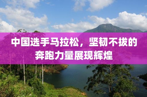 中国选手马拉松，坚韧不拔的奔跑力量展现辉煌