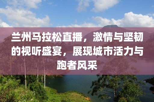 兰州马拉松直播，激情与坚韧的视听盛宴，展现城市活力与跑者风采