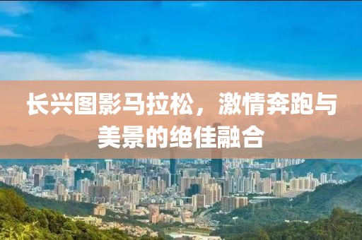 长兴图影马拉松，激情奔跑与美景的绝佳融合