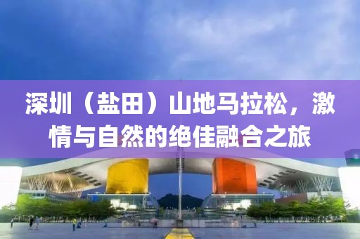 深圳（盐田）山地马拉松，激情与自然的绝佳融合之旅