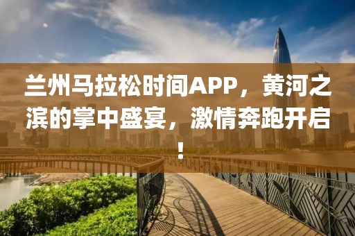 兰州马拉松时间APP，黄河之滨的掌中盛宴，激情奔跑开启！