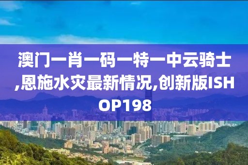 澳门一肖一码一特一中云骑士,恩施水灾最新情况,创新版ISHOP198